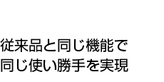 従来品と同じ機能で同じ使い勝手を実現